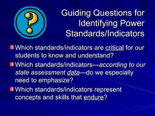 Guiding Questions for Identifying Power Standards/Indicators Which standards/indicators are  critical  for our students to know and understand? Which standards/indicators— according to our state assessment  data —do we especially need to emphasize? Which standards/indicators represent concepts and skills that  endure ? 