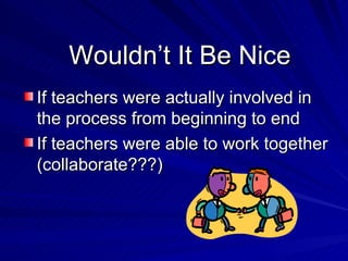 Wouldn’t It Be Nice If teachers were actually involved in the process from beginning to end If teachers were able to work together (collaborate???) 