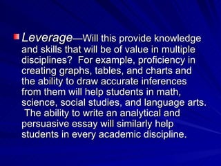 Leverage —Will this provide knowledge and skills that will be of value in multiple disciplines?  For example, proficiency in creating graphs, tables, and charts and the ability to draw accurate inferences from them will help students in math, science, social studies, and language arts.  The ability to write an analytical and persuasive essay will similarly help students in every academic discipline. 