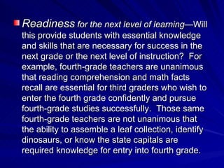 Readiness  for the next level of learning —Will this provide students with essential knowledge and skills that are necessary for success in the next grade or the next level of instruction?  For example, fourth-grade teachers are unanimous that reading comprehension and math facts recall are essential for third graders who wish to enter the fourth grade confidently and pursue fourth-grade studies successfully.  Those same fourth-grade teachers are not unanimous that the ability to assemble a leaf collection, identify dinosaurs, or know the state capitals are required knowledge for entry into fourth grade. 