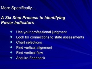 More Specifically… A Six Step Process to Identifying  Power Indicators Use your professional judgment Look for connections to state assessments Chart selections Find vertical alignment Find vertical flow Acquire Feedback 