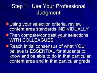 Step 1:  Use Your Professional Judgment Using your selection criteria, review content area standards INDIVIDUALLY Then compare/contrast your selections WITH COLLEAGUES Reach initial consensus of what YOU believe is ESSENTIAL for students to know and be able to do in that particular content area and in that particular grade 