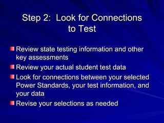 Step 2:  Look for Connections to Test Review state testing information and other key assessments Review your actual student test data Look for connections between your selected Power Standards, your test information, and your data Revise your selections as needed 