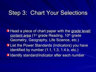 Step 3:  Chart Your Selections Head a piece of chart paper with the  grade level/content area  (1 st  grade Reading, 10 th  grade Geometry, Geography, Life Science, etc.) List the Power Standards (Indicators) you have identified by number (1.1, 1.3, 1.4.b, etc.) Identify standard/indicator after each number 