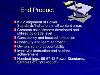 End Product K-12 Alignment of Power Standards/Indicators in all content areas Common assessments developed and utilized by grade level Consistency and focused instruction Continuity and team approach Ownership and accountability Improved instruction and student achievement Handout (pgs. 66-67,42 Power Standards, Samples of End Product) 