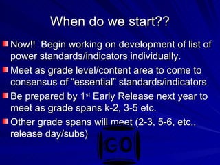 When do we start?? Now!!  Begin working on development of list of power standards/indicators individually. Meet as grade level/content area to come to consensus of “essential” standards/indicators Be prepared by 1 st  Early Release next year to meet as grade spans k-2, 3-5 etc. Other grade spans will meet (2-3, 5-6, etc., release day/subs) 