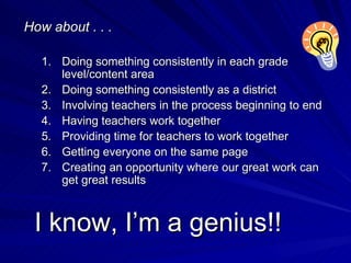I know, I’m a genius!! How about . . . Doing something consistently in each grade level/content area Doing something consistently as a district Involving teachers in the process beginning to end Having teachers work together Providing time for teachers to work together Getting everyone on the same page Creating an opportunity where our great work can get great results 