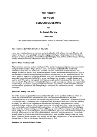 1
THE POWER
OF YOUR
SUBCONSCIOUS MIND
by
Dr Joseph Murphy
(1898 - 1981)
(This material was compiled from various sources in the United States public domain)
-()-
How This Book Can Work Miracles In Your Life
I have seen miracles happen to men and women in all walks of life all over the world. Miracles will
happen to you, too when you begin using the magic power of your subconscious mind. This book is
designed to teach you that your habitual thinking and imagery mold, fashion, and create your destiny;
for as a man thinketh in his subconscious mind, so is he.
Do You Know The Answers?
Why is one man sad, and another man happy? Why is one man joyous and prosperous, and another
man poor and miserable? Why is one man fearful and anxious and another full of faith and
confidence? Why does one man have a beautiful, luxurious home while another man lives out a
meager existence in a slum? Why is one man a great success and another an abject failure? Why is
one speaker outstanding and immensely popular and another mediocre and unpopular? Why is one
man a genius in his work or profession while the other man toils and moils all his life without doing or
accomplishing anything worthwhile? Why is one man healed of a so-called incurable disease and
another isn't? Why is it so many good, kind religious people suffer the tortures of the damned in their
mind and body? Why is it many immoral and irreligious people succeed and prosper and enjoy radiant
health? Why is one woman happily married and her sister very unhappy and frustrated? Is there an
answer to these questions in the workings of your conscious and subconscious minds? There most
certainly is.
Reason for Writing This Book
It is for the express purpose of answering and clarifying the above questions and many others of a
similar nature that motivated me to write this book. I have endeavored to explain the great
fundamental truths of your mind in the simplest language possible. I believe that it is perfectly possible
to explain the basic, foundational, and fundamental laws of life and of your mind in ordinary everyday
language. You will find that the language of this book is that used in your daily papers, current
periodicals, in your business offices, in your home, and in the daily workshop. I urge you to study this
book and apply the techniques outlined therein; and as you do, I feel absolutely convinced that you
will lay hold of a miracle-working power that will lift you up from confusion, misery, melancholy, and
failure, and guide you to your true place, solve your difficulties, sever you from emotional and physical
bondage, and place you on the royal road to freedom, happiness, and peace of mind. This miracle-
working power of your subconscious mind can heal you of your sickness; make you vital and strong
again. In learning how to use your inner powers, you will open the prison door of fear and enter into a
life described by Paul as the glorious liberty of the sons of God.
Releasing the Miracle-Working Power
 