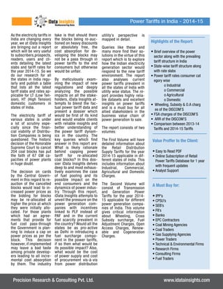 As the electricity tariffs in 
India are changing every 
year, we at iData Insights 
are bringing out a report 
which will be very useful 
to subscribers,prospects, 
readers, users and cli-ents 
detailing the latest 
slabs and tariff rates for 
the year 2014-15. So we 
do our research for all 
the states in India regu-larly 
and publish a table 
that lists all the latest 
tariff slabs and rates ap-plicable 
for LT (Low Ten-sion), 
HT (High Tension) 
domestic customers in 
states of India. 
The electricity tariff of 
various states is under 
a lot of scrutiny espe-cially 
since the finan-cial 
viability of Distribu-tion 
Companies is being 
questioned. The historic 
decision of the Honorable 
Supreme Court to cancel 
204 coal blocks has put 
the faith of 67 GW ca-pacities 
of power plants 
in huge doubt. 
The decision on cards 
by the Central Govern-ment 
in this regard to re-auction 
of the cancelled 
blocks would lead to in-creased 
power prices as 
the bidding for blocks 
may be re-allocated at 
higher the price at which 
they were initially allo-cated. 
For those plants 
which had an agree-ments 
that provide for 
fuel cost pass-through 
the Government is plan-ning 
to induce a cap on 
power prices as per the 
block. This decision 
however, if implemented 
may leave a bad taste 
among private develop-ers 
leading to all incre-mental 
cost absorption 
by them. The industry 
take is that should there 
the blocks being re-auc-tioned 
on heavy discounts 
or absolutely free, the 
cost absorption for de-veloping 
the blocks may 
not be a pass through in 
power tariffs to the end 
consumers but otherwise 
would be unfair. 
By meticulously exam-ining 
the impact of new 
regulations and deeply 
analyzing the possible 
impacts on all the stake-holders, 
iData Insights at-tempts 
to blend the fac-tual 
power tariff data and 
present a dossier which 
would be first of its kind 
and would enable clients 
with reliable insights and 
better understanding of 
the power tariff dynam-ics 
in the country. The 
key queries which find 
answer in this report are: 
What is likely rationale 
behind capping power 
tariff for re-allocated 
coal blocks? In this dos-sier 
iData Insights delves 
deep to and most exhaus-tively 
examines the case 
of fuel pooling and its 
possible impact on the 
end consumers and the 
dynamics of power indus-try. 
Through this report, 
iData Insights attempts to 
unveil the pressure on the 
power generation com-panies 
with incentives 
linked to PLF instead of 
PAF and in the current 
fuel scarcity prevalent in 
the country? Would all the 
states be as pro-active 
as Delhi in introducing a 
fuel surcharge compo-nent 
in the power tariffs, 
if so then what would be 
its possible impact? Also, 
what would be the cost 
of power supply and cost 
of procurement vis-à-vis 
from power distribution 
Power Tariffs in India - 2014-15 
utility’s perspective is 
mapped in detail. 
Queries like these and 
many more find their so-lutions 
in the virtue of this 
report which is to explore 
how the Indian electricity 
generation sector would 
respond to the new tariff 
environment. The report 
also analyses current 
power tariffs prevalent in 
all the states of India with 
utility wise status. The re-port 
provides highly relia-ble 
datasets and excellent 
insights on power tariffs 
and is a must buy for all 
allied stakeholders in the 
business value chain of 
power generation to sale. 
The report consists of two 
volumes: 
The First Volume will have 
detailed information about 
the Retail Distribution 
Supply Tariffs for the year 
2014-15 applicable in dif-ferent 
states of India. This 
includes information about 
Industrial, Commercial, 
Agricultural and Domestic 
Charges. 
The Second Volume will 
consist of Transmission 
and Generation Power 
Tariffs for the year 2014- 
15 applicable for different 
power generation compa-nies 
of India. This volume 
gives critical information 
about Wheeling, Cross 
Subsidy surcharge, Fuel 
Adjustment Charges, Open 
Access Charges, Renew-able 
and Cogeneration 
Charges. 
Highlights of the Report: 
• Brief overview of the power 
sector along with the prevailing 
tariff structure in India 
• State-wise tariff structure along 
with rate slabs 
• Power tariff rates consumer cat 
egory wise 
o Industrial 
o Commercial 
o Agricultural 
o Domestic 
• Wheeling, Subsidy & O.A charg 
es of the DISCOM’S 
• FSA charges of the DISCOM’S 
• ARR of the DISCOM’S 
• Comparison between 2013-14 
Tariffs and 2014-15 Tariffs 
Value Proffer to the Client: 
• Easy to Read PDF 
• Online Subscription of Retail 
Power Tariffs Database for 1 year 
with frequent updates 
• Analyst Support 
A Must Buy for: 
• IPP’s 
• CPSU’s 
• SEB’s 
• FII’s 
• Banks 
• EPC Contractors 
• Coal Mining Agencies 
• Coal Traders 
• Gas Supplying Agencies 
• Power Traders 
• Technical & Environmental Firms 
• Research Firms 
• Consulting Firms 
• Fuel Traders 
Precision Research & Consulting Pvt. Ltd. www.idatainsights.com 
 