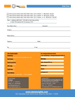 I wish to procure research report “Power Tariffs in India - 2014-15 Volume - I” - INR 35,000 / 700 USD 
I wish to procure research report “Power Tariffs in India - 2014-15 Volume - II” - INR 35,000 / 700 USD 
I wish to procure research report “Power Tariffs in India - 2014-15 Volume - (I + II)” - INR 60,000 / 1200 USD 
Note: 1. Additional INR 5000 / 100 USD for Hard Copy printing 
2. Avail 10% discount till 31st January, 2015 
Name (Block Letters)__________________________________________Designation____________________________________ 
Company_______________________________________________________________________________________________ 
Mailing Address__________________________________________________________________________________________ 
Telephone_________________________________________ Mobile________________________________________________ 
Fax_________________________________________ E-mail_____________________________________________________ 
Wire Transfer details: For cheque/demand draft: 
Beneficiary: 
Bank Name: 
Bank Account No.: 
IFSC Code: 
Swift Code: 
Bank Address: 
I am enclosing a cheque/demand draft of 
INR/US$: 
vide cheque/DD no.: 
drawn on: 
dated: 
In favour of: 
Precision Research and Consulting Pvt. Ltd. 
ICICI Bank Ltd. 
664305500082 
Contact Details: 
K Venkat 
Tel: +91 - 11 - 45544187 
Mobile: +91 - 8527803963 
venkat@idatainsights.com 
research@idatainsights.com 
Corporate Office: 
Precision Research and Consulting Pvt. Ltd. 
502, Vishwadeep Tower, District Centre, 
Janak Puri, New Delhi - 110058 
Phone - 011 - 45544187 
www.idatainsights.com info@idatainsights.com 
www.idatainsights.com 
502, Vishwadeep Tower, District Centre, Janak Puri, New Delhi - 110058 
ICIC0006643 
ICICINBBCTS 
J-8, Vikas Puri, New Delhi - 110018 (INDIA) 
Order Form 
