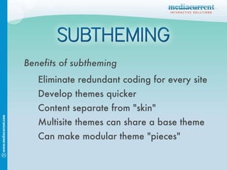 Benefits of subtheming Eliminate redundant coding for every site Develop themes quicker Content separate from "skin" Multisite themes can share a base theme Can make modular theme "pieces" 