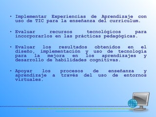 Implementar Experiencias de Aprendizaje con uso de TIC para la enseñanza del currículum.  Evaluar recursos tecnológicos para incorporarlos en las prácticas pedagógicas. Evaluar los resultados obtenidos en el diseño, implementación y uso de tecnología para la mejora en los aprendizajes y desarrollo de habilidades cognitivas.  Apoyar los procesos de enseñanza y aprendizaje a través del uso de entornos virtuales.  