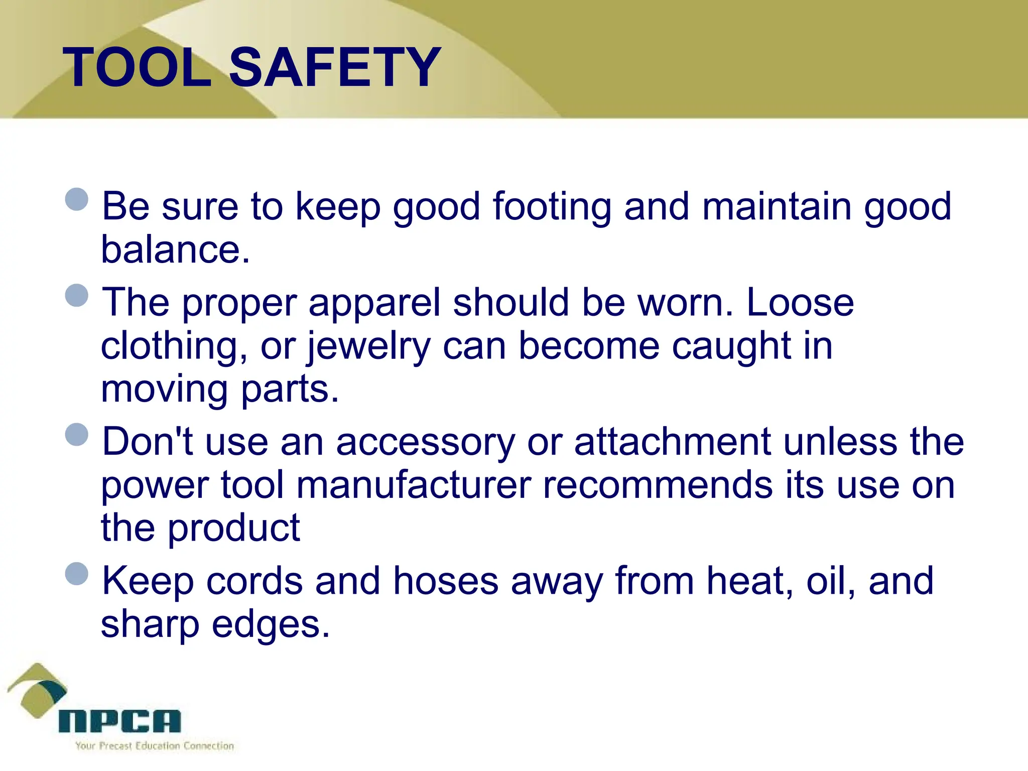 TOOL SAFETY
Be sure to keep good footing and maintain good
balance.
The proper apparel should be worn. Loose
clothing, or jewelry can become caught in
moving parts.
Don't use an accessory or attachment unless the
power tool manufacturer recommends its use on
the product
Keep cords and hoses away from heat, oil, and
sharp edges.
 