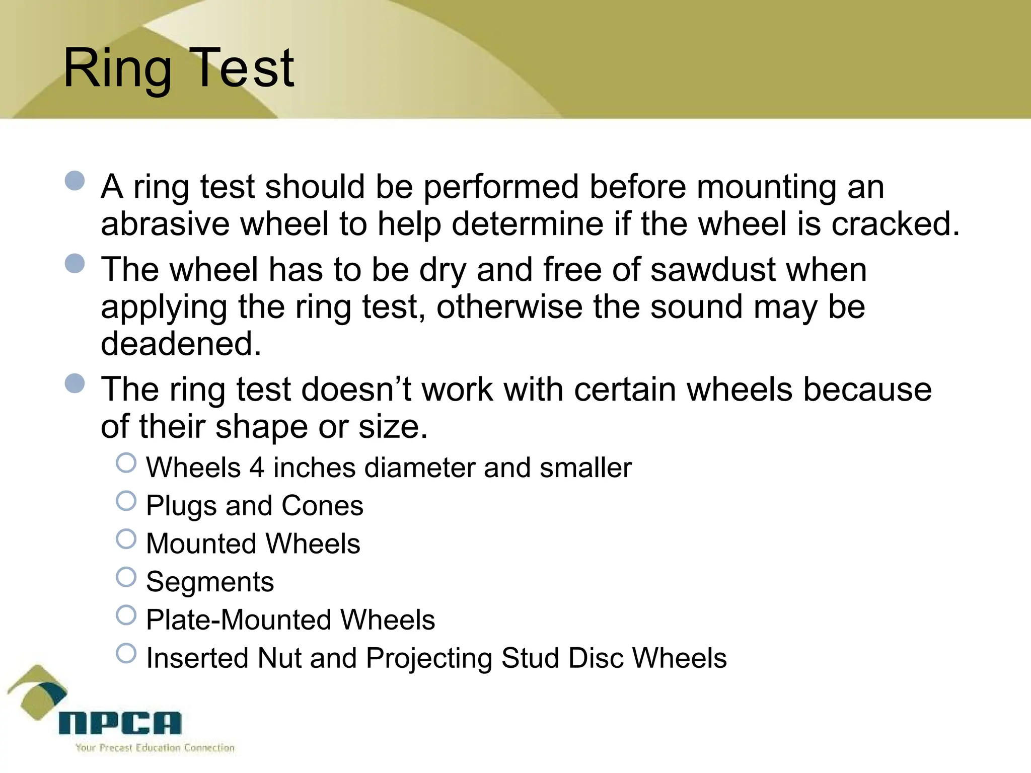 Ring Test
A ring test should be performed before mounting an
abrasive wheel to help determine if the wheel is cracked.
The wheel has to be dry and free of sawdust when
applying the ring test, otherwise the sound may be
deadened.
The ring test doesn’t work with certain wheels because
of their shape or size.
 Wheels 4 inches diameter and smaller
 Plugs and Cones
 Mounted Wheels
 Segments
 Plate-Mounted Wheels
 Inserted Nut and Projecting Stud Disc Wheels
 