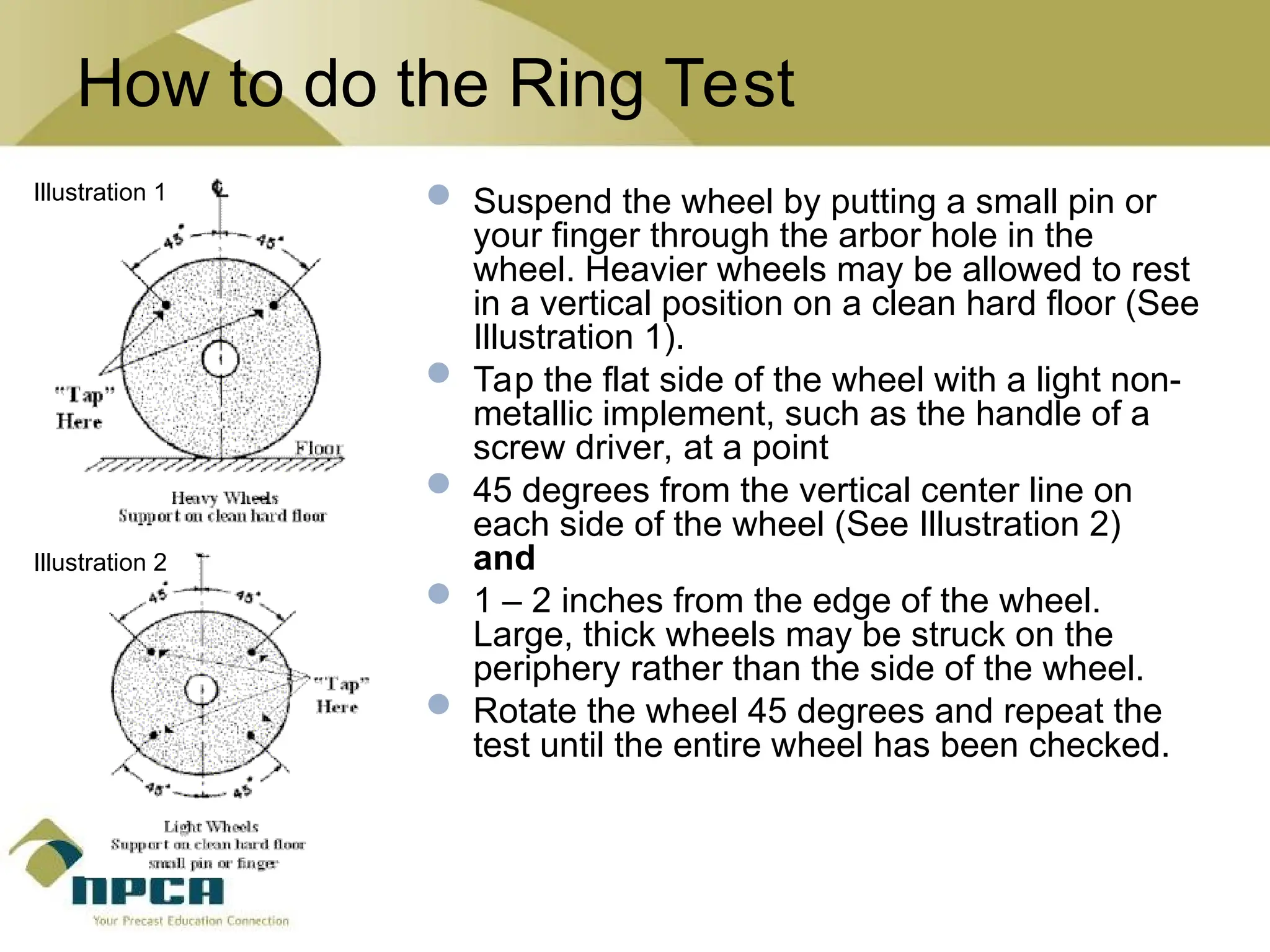 How to do the Ring Test
 Suspend the wheel by putting a small pin or
your finger through the arbor hole in the
wheel. Heavier wheels may be allowed to rest
in a vertical position on a clean hard floor (See
Illustration 1).
 Tap the flat side of the wheel with a light non-
metallic implement, such as the handle of a
screw driver, at a point
 45 degrees from the vertical center line on
each side of the wheel (See Illustration 2)
and
 1 – 2 inches from the edge of the wheel.
Large, thick wheels may be struck on the
periphery rather than the side of the wheel.
 Rotate the wheel 45 degrees and repeat the
test until the entire wheel has been checked.
Illustration 1
Illustration 2
 