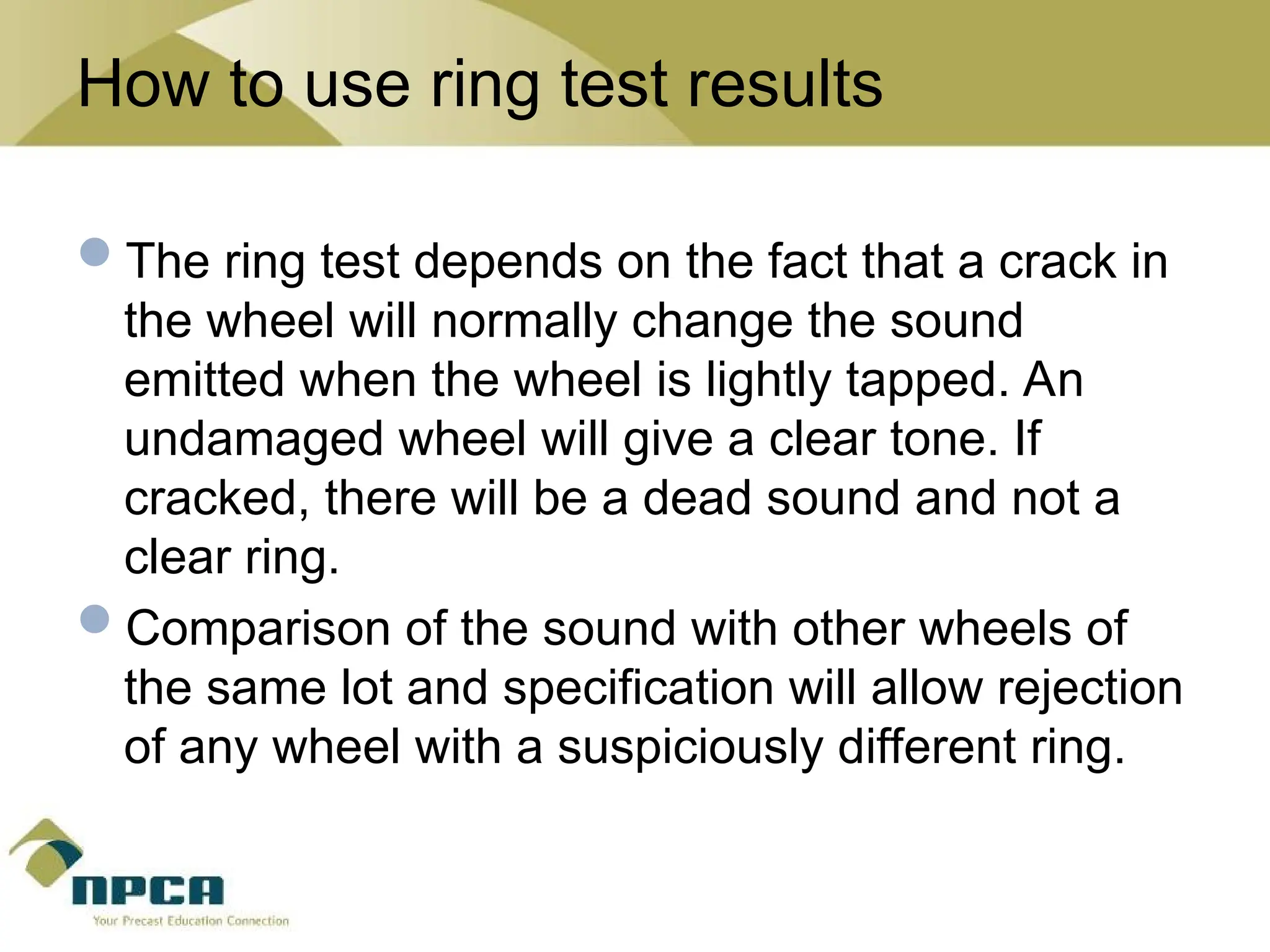 How to use ring test results
The ring test depends on the fact that a crack in
the wheel will normally change the sound
emitted when the wheel is lightly tapped. An
undamaged wheel will give a clear tone. If
cracked, there will be a dead sound and not a
clear ring.
Comparison of the sound with other wheels of
the same lot and specification will allow rejection
of any wheel with a suspiciously different ring.
 