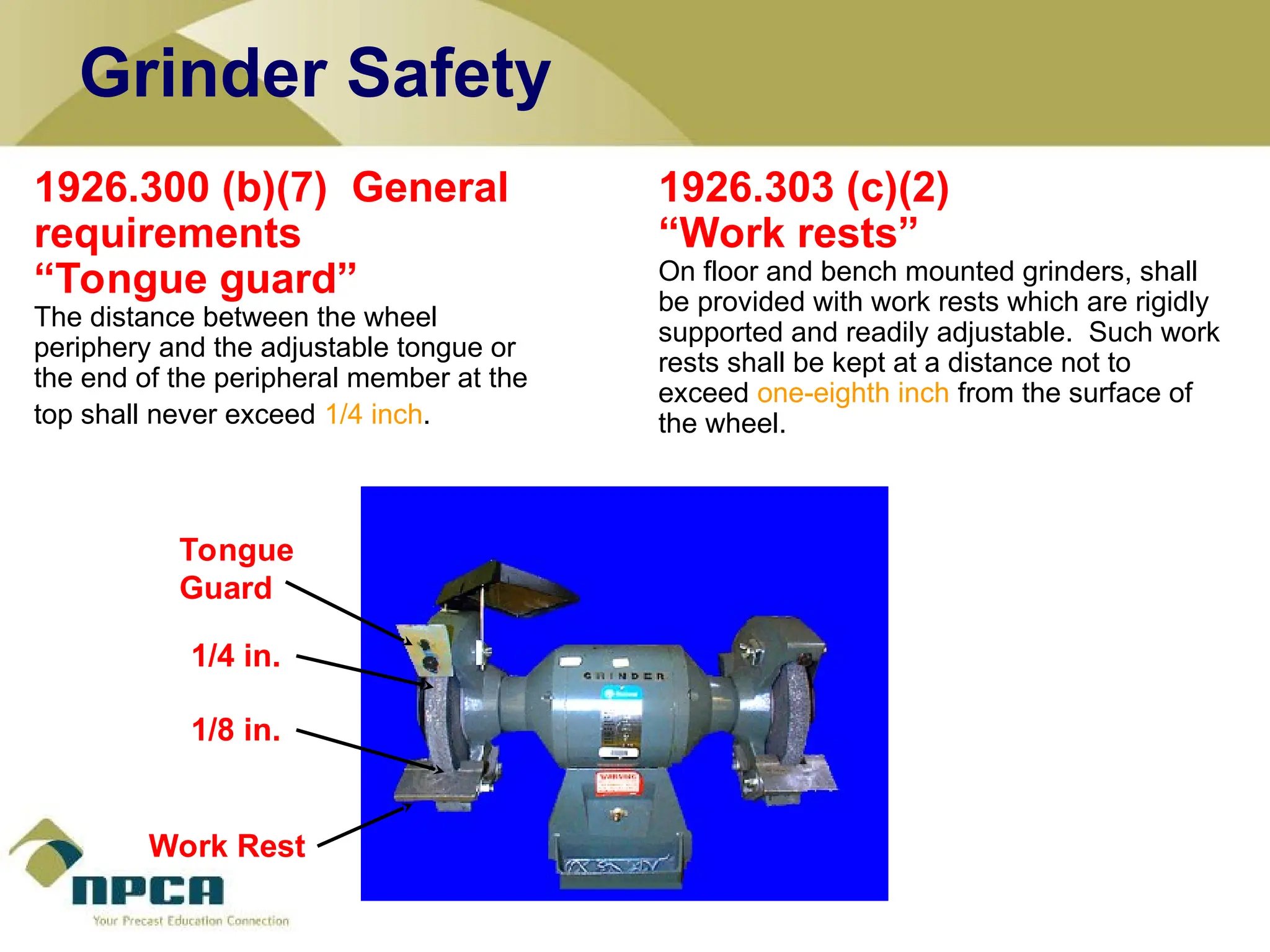 1926.300 (b)(7) General
requirements
“Tongue guard”
The distance between the wheel
periphery and the adjustable tongue or
the end of the peripheral member at the
top shall never exceed 1/4 inch.
1926.303 (c)(2)
“Work rests”
On floor and bench mounted grinders, shall
be provided with work rests which are rigidly
supported and readily adjustable. Such work
rests shall be kept at a distance not to
exceed one-eighth inch from the surface of
the wheel.
Work Rest
1/8 in.
Tongue
Guard
1/4 in.
Grinder Safety
 