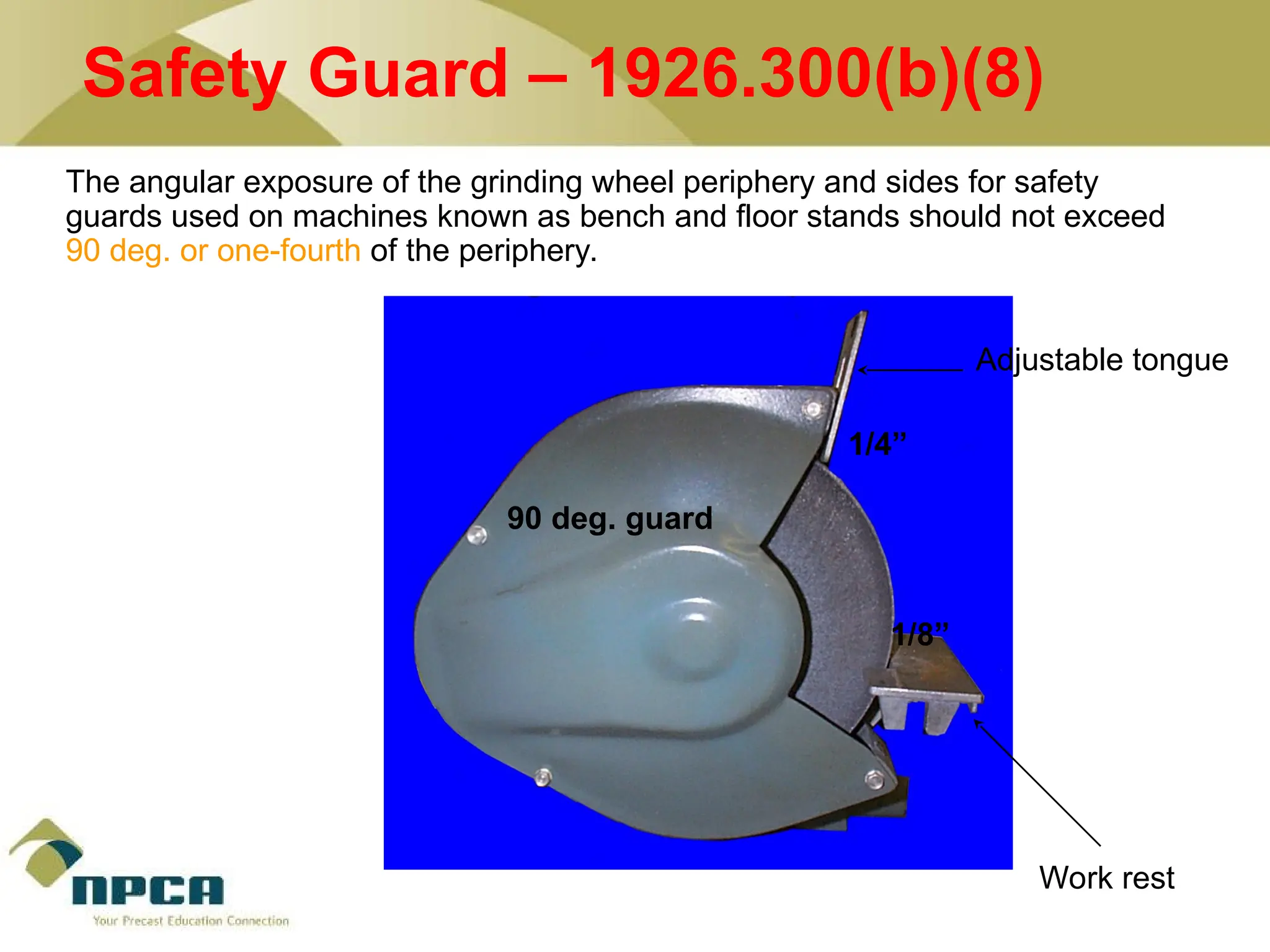 The angular exposure of the grinding wheel periphery and sides for safety
guards used on machines known as bench and floor stands should not exceed
90 deg. or one-fourth of the periphery.
90 deg. guard
Adjustable tongue
Work rest
1/4”
1/8”
Safety Guard – 1926.300(b)(8)
 