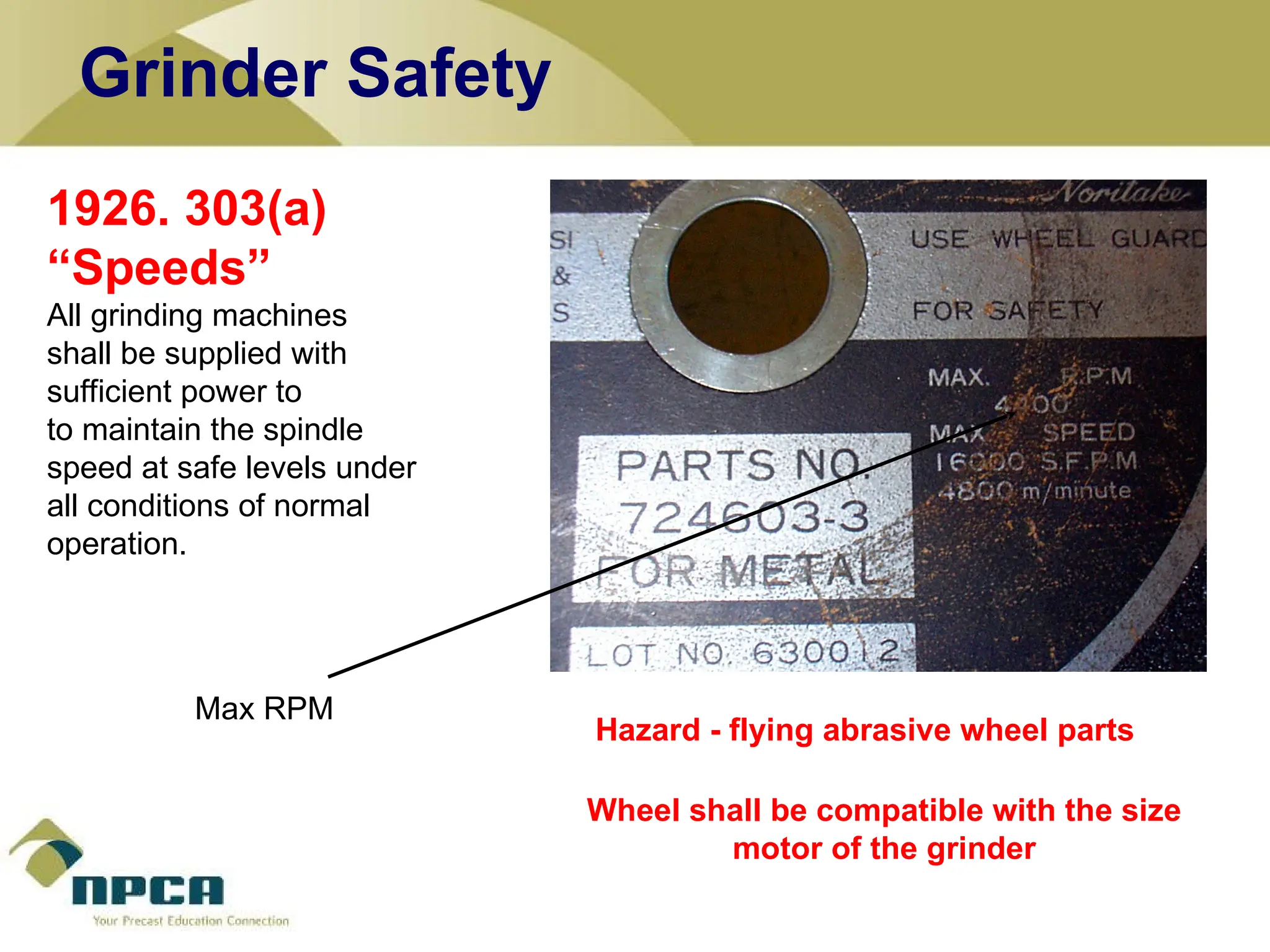 1926. 303(a)
“Speeds”
All grinding machines
shall be supplied with
sufficient power to
to maintain the spindle
speed at safe levels under
all conditions of normal
operation.
Wheel shall be compatible with the size
motor of the grinder
Hazard - flying abrasive wheel parts
Max RPM
Grinder Safety
 