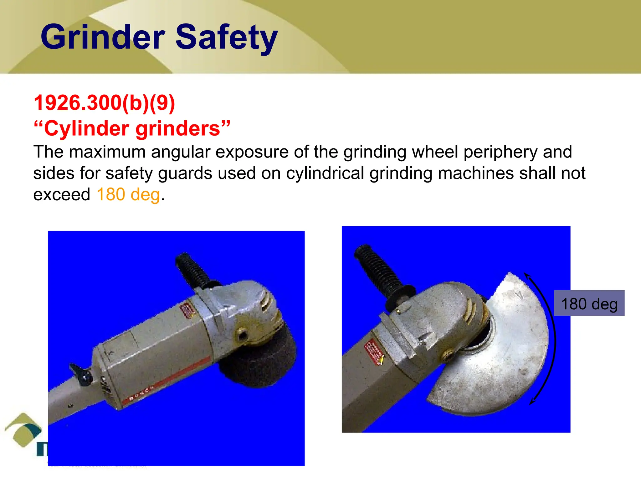 1926.300(b)(9)
“Cylinder grinders”
The maximum angular exposure of the grinding wheel periphery and
sides for safety guards used on cylindrical grinding machines shall not
exceed 180 deg.
180 deg
Grinder Safety
 