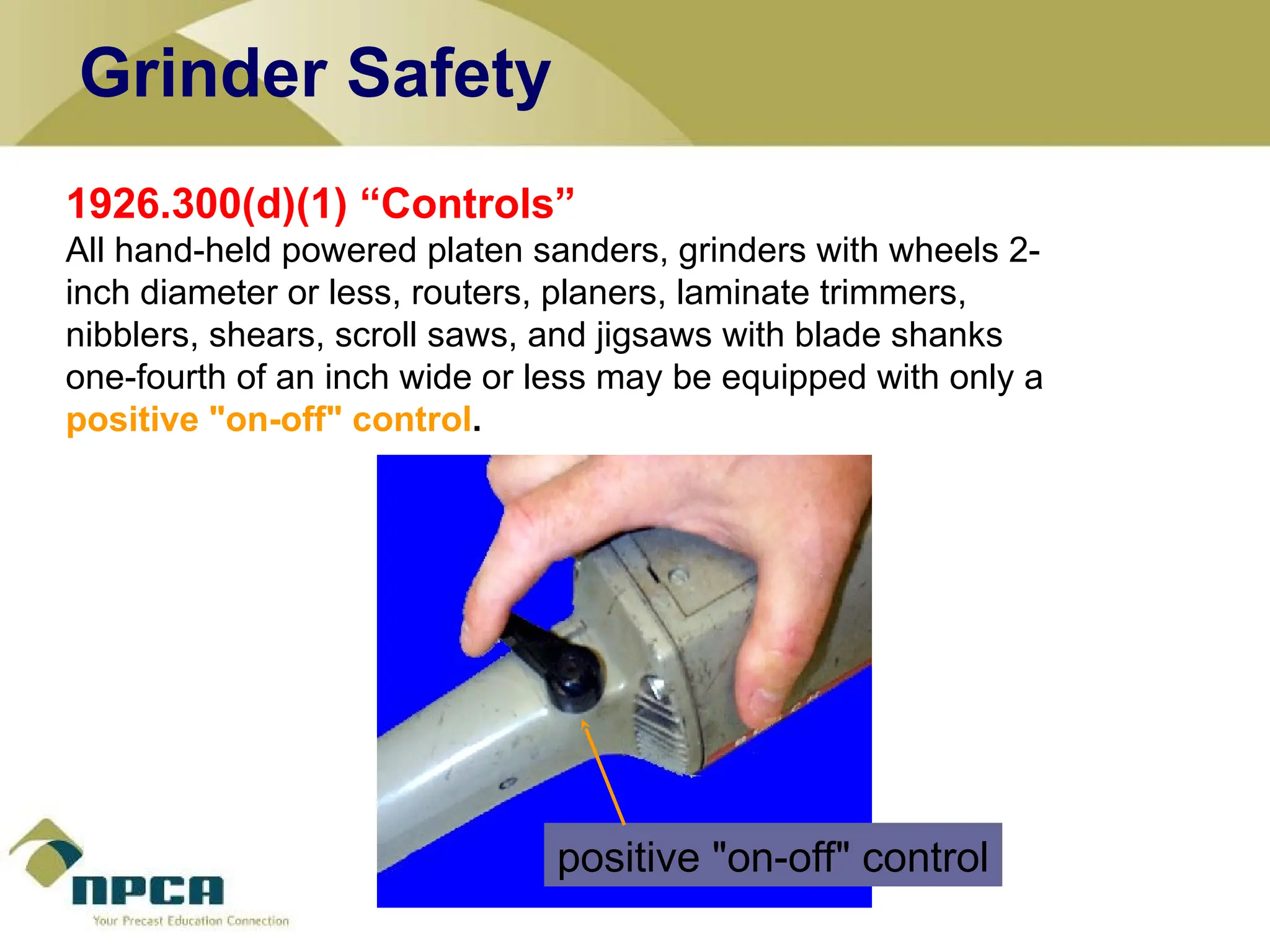 1926.300(d)(1) “Controls”
All hand-held powered platen sanders, grinders with wheels 2-
inch diameter or less, routers, planers, laminate trimmers,
nibblers, shears, scroll saws, and jigsaws with blade shanks
one-fourth of an inch wide or less may be equipped with only a
positive "on-off" control.
positive "on-off" control
Grinder Safety
 