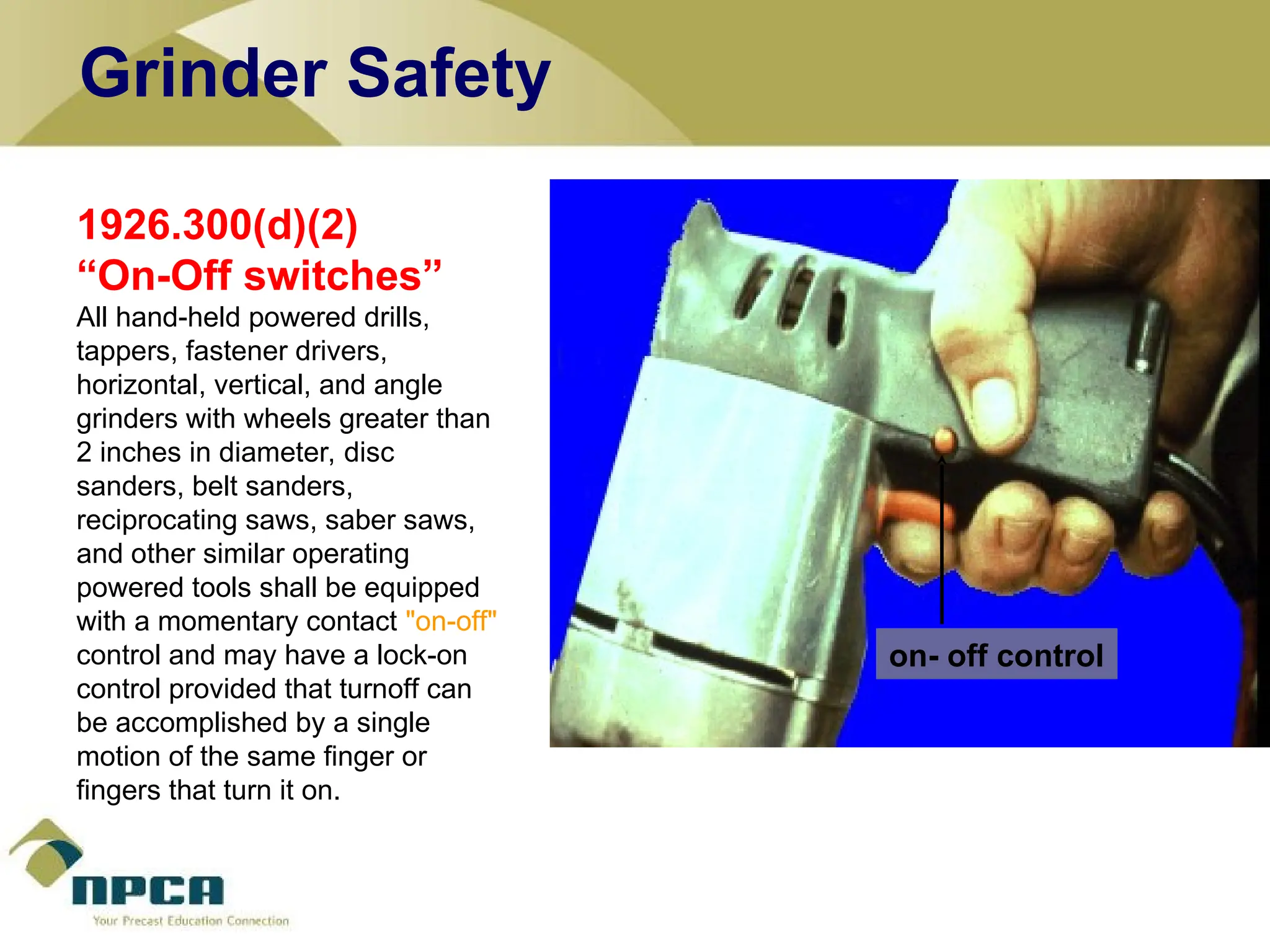1926.300(d)(2)
“On-Off switches”
All hand-held powered drills,
tappers, fastener drivers,
horizontal, vertical, and angle
grinders with wheels greater than
2 inches in diameter, disc
sanders, belt sanders,
reciprocating saws, saber saws,
and other similar operating
powered tools shall be equipped
with a momentary contact "on-off"
control and may have a lock-on
control provided that turnoff can
be accomplished by a single
motion of the same finger or
fingers that turn it on.
on- off control
Grinder Safety
 