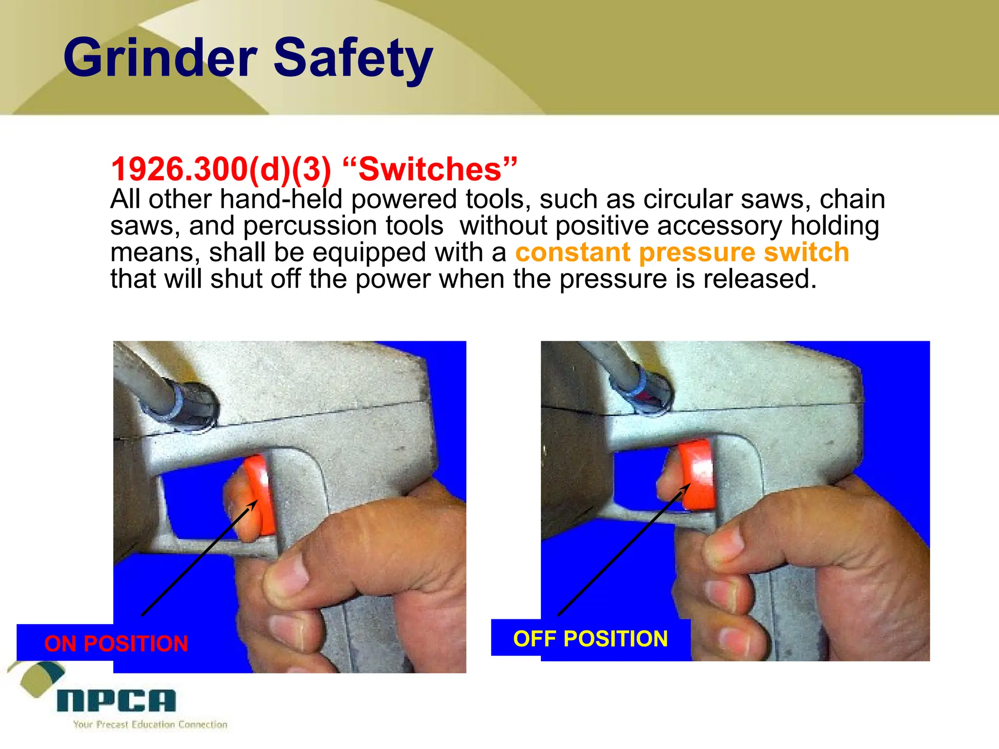 1926.300(d)(3) “Switches”
All other hand-held powered tools, such as circular saws, chain
saws, and percussion tools without positive accessory holding
means, shall be equipped with a constant pressure switch
that will shut off the power when the pressure is released.
ON POSITION OFF POSITION
Grinder Safety
ON POSITION
 