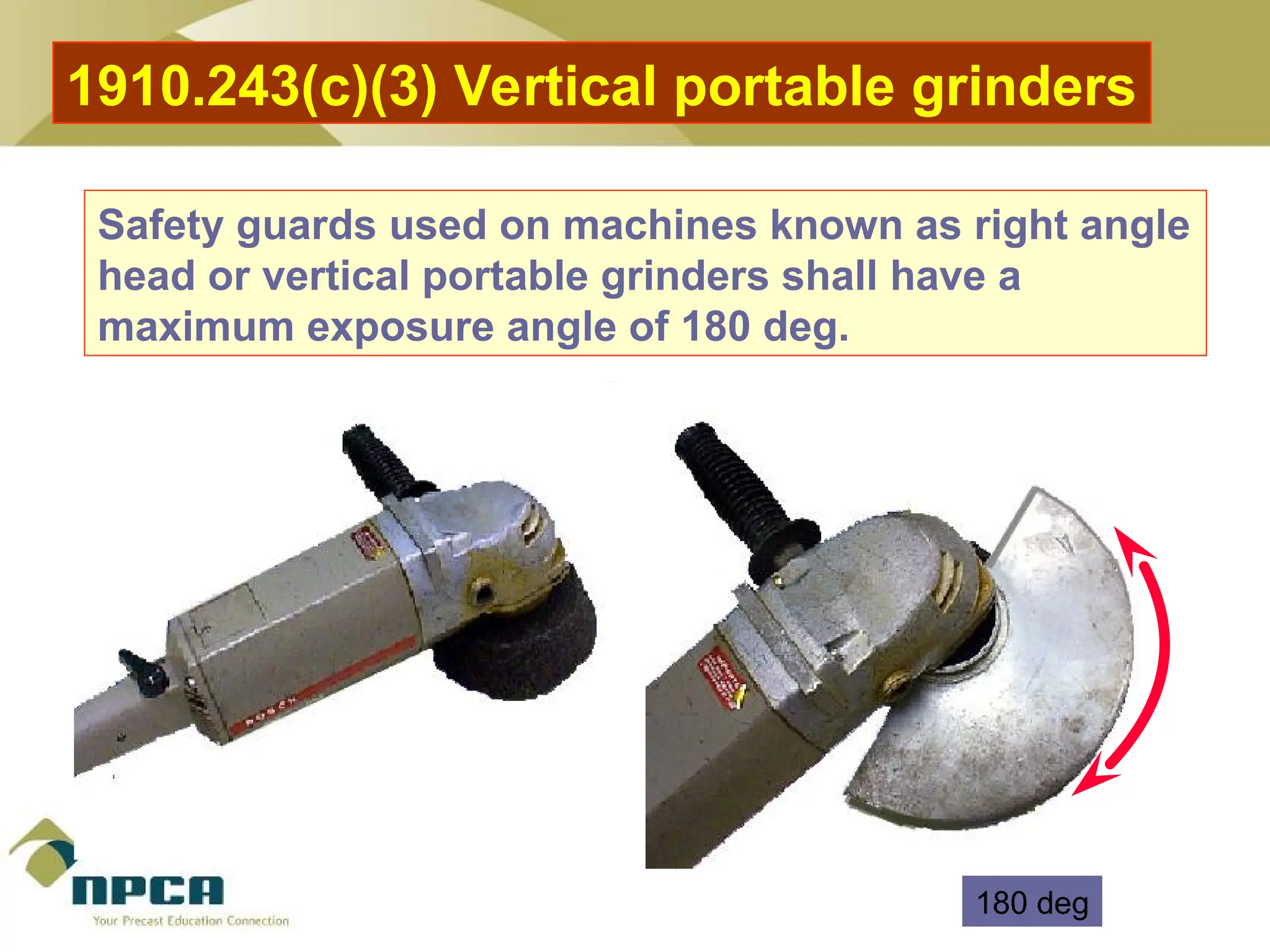 Safety guards used on machines known as right angle
head or vertical portable grinders shall have a
maximum exposure angle of 180 deg.
1910.243(c)(3) Vertical portable grinders
180 deg
 