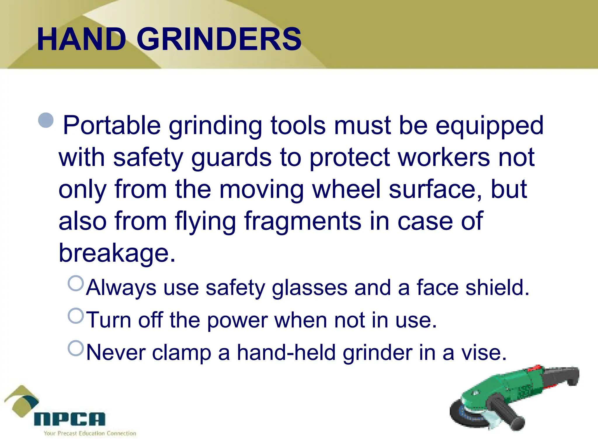 HAND GRINDERS
Portable grinding tools must be equipped
with safety guards to protect workers not
only from the moving wheel surface, but
also from flying fragments in case of
breakage.
Always use safety glasses and a face shield.
Turn off the power when not in use.
Never clamp a hand-held grinder in a vise.
 