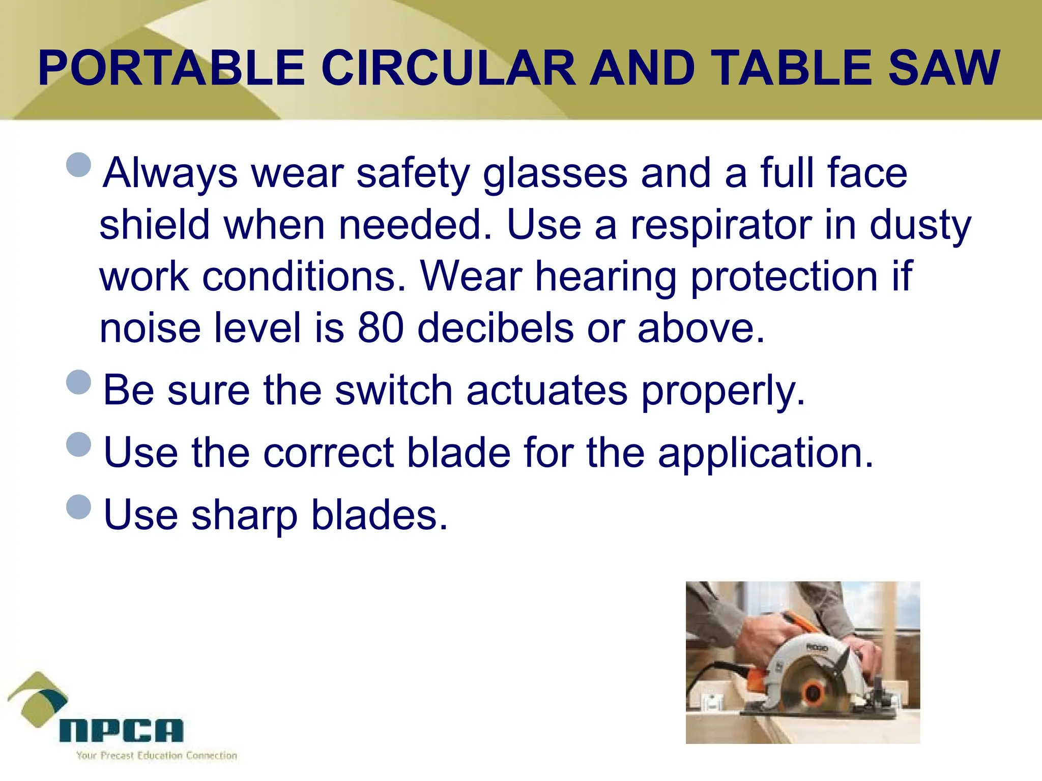 PORTABLE CIRCULAR AND TABLE SAW
Always wear safety glasses and a full face
shield when needed. Use a respirator in dusty
work conditions. Wear hearing protection if
noise level is 80 decibels or above.
Be sure the switch actuates properly.
Use the correct blade for the application.
Use sharp blades.
 