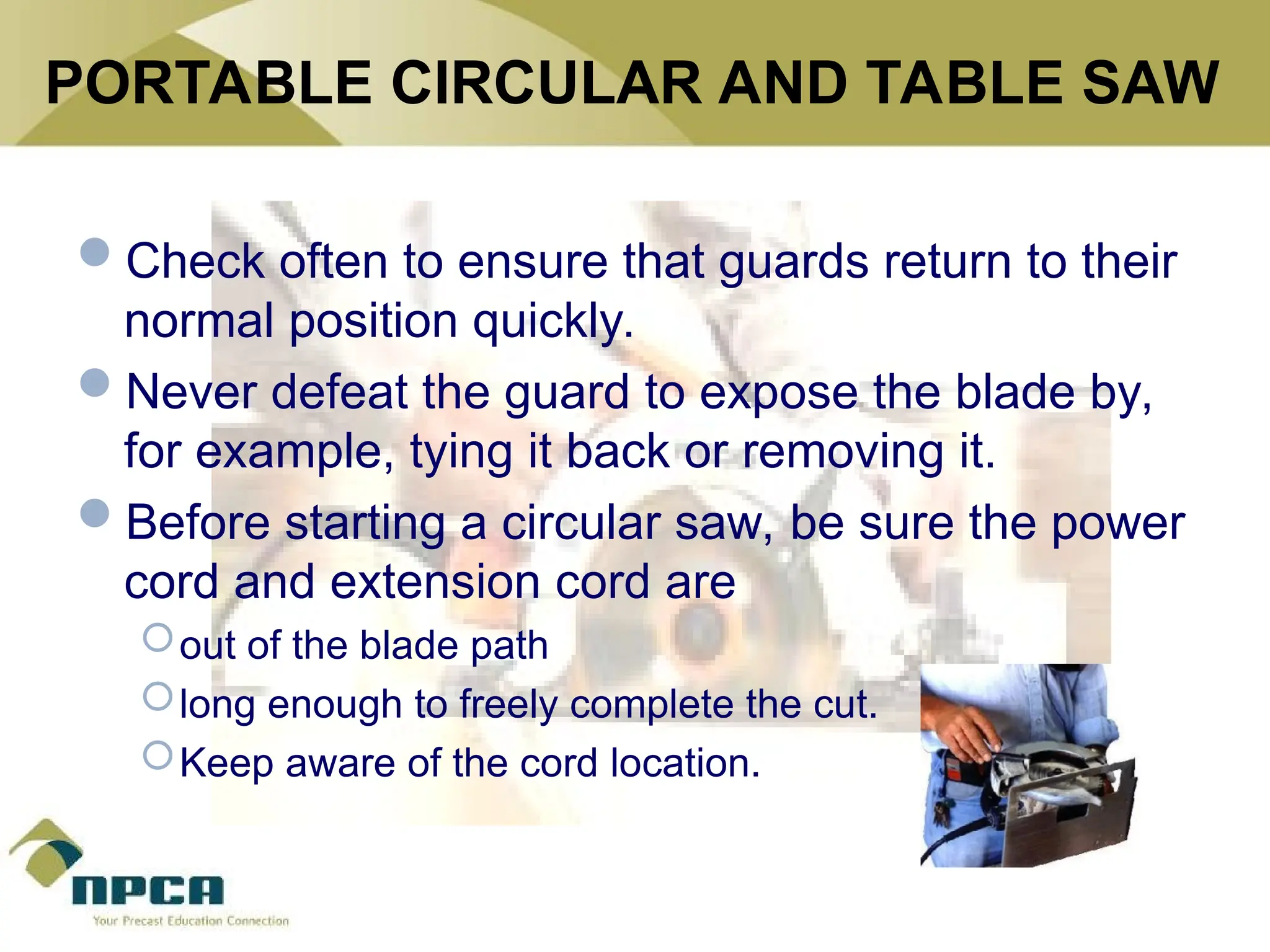 PORTABLE CIRCULAR AND TABLE SAW
Check often to ensure that guards return to their
normal position quickly.
Never defeat the guard to expose the blade by,
for example, tying it back or removing it.
Before starting a circular saw, be sure the power
cord and extension cord are
out of the blade path
long enough to freely complete the cut.
Keep aware of the cord location.
 