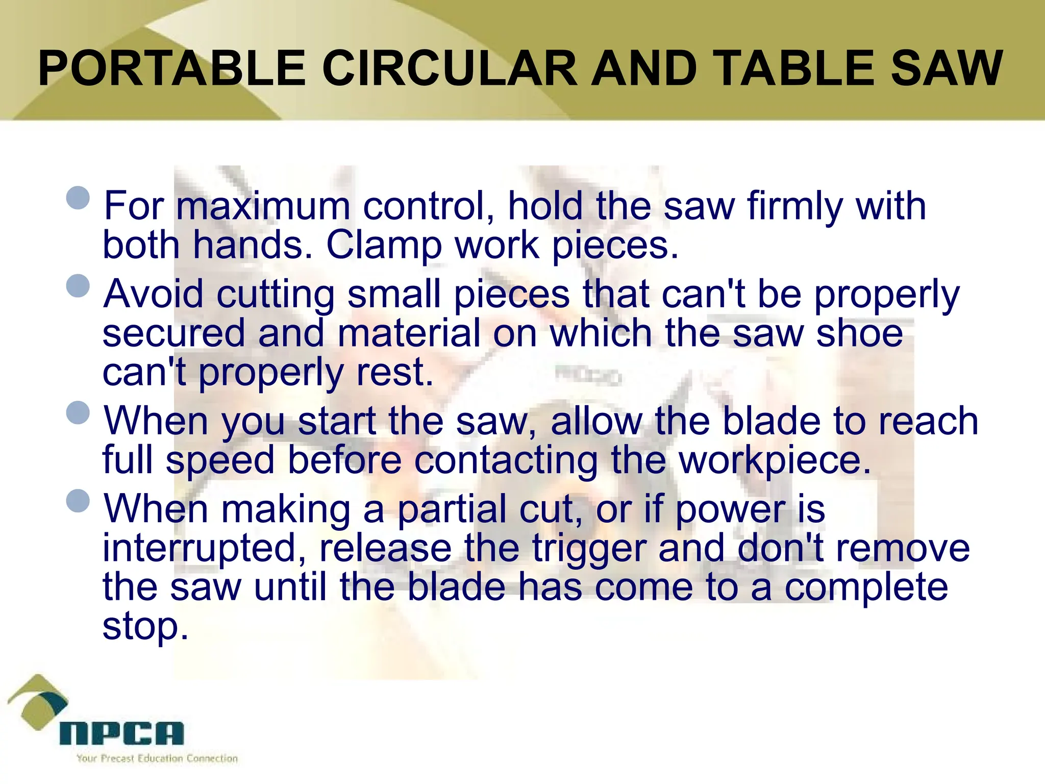 PORTABLE CIRCULAR AND TABLE SAW
For maximum control, hold the saw firmly with
both hands. Clamp work pieces.
Avoid cutting small pieces that can't be properly
secured and material on which the saw shoe
can't properly rest.
When you start the saw, allow the blade to reach
full speed before contacting the workpiece.
When making a partial cut, or if power is
interrupted, release the trigger and don't remove
the saw until the blade has come to a complete
stop.
 