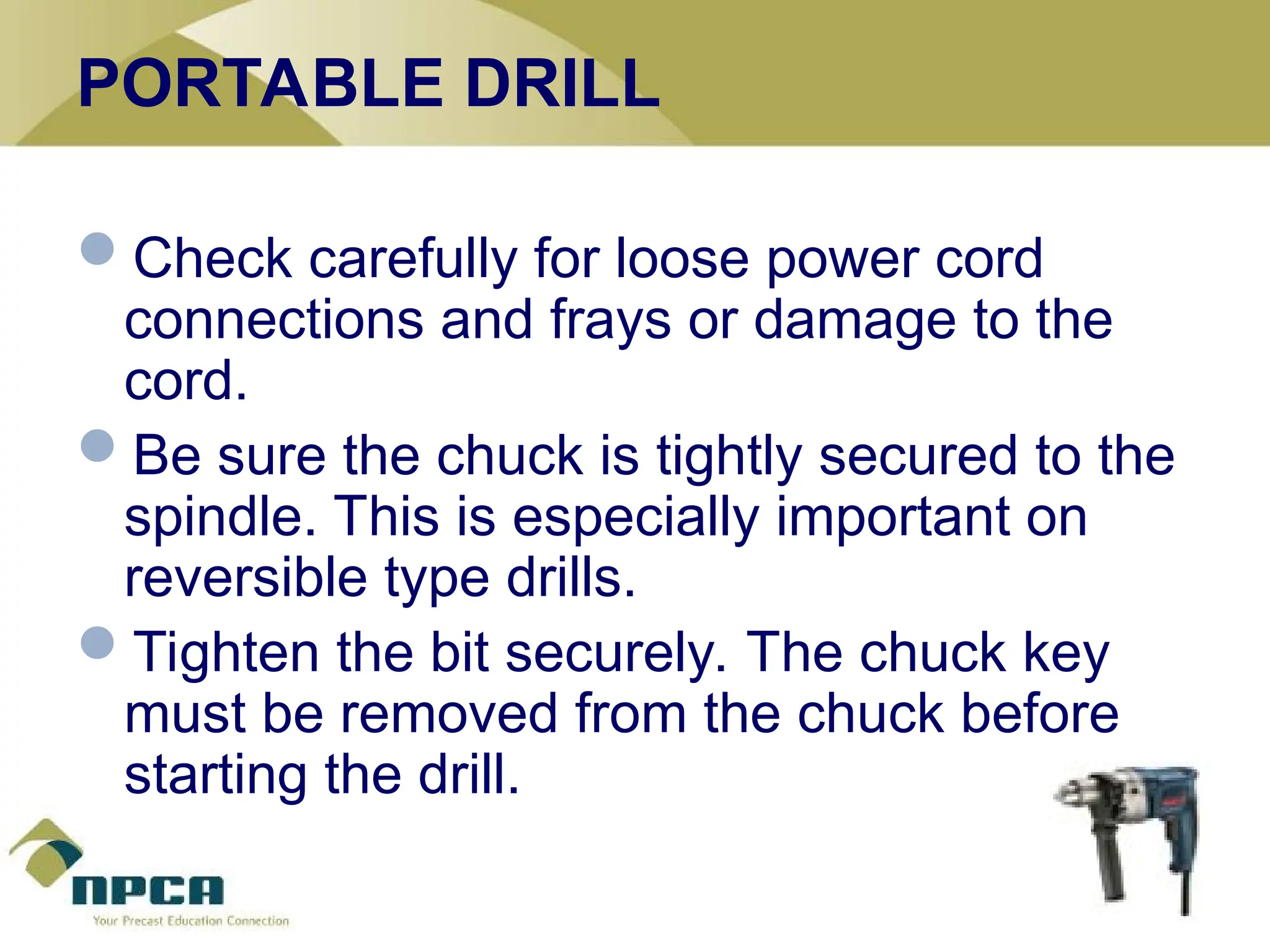 PORTABLE DRILL
Check carefully for loose power cord
connections and frays or damage to the
cord.
Be sure the chuck is tightly secured to the
spindle. This is especially important on
reversible type drills.
Tighten the bit securely. The chuck key
must be removed from the chuck before
starting the drill.
 