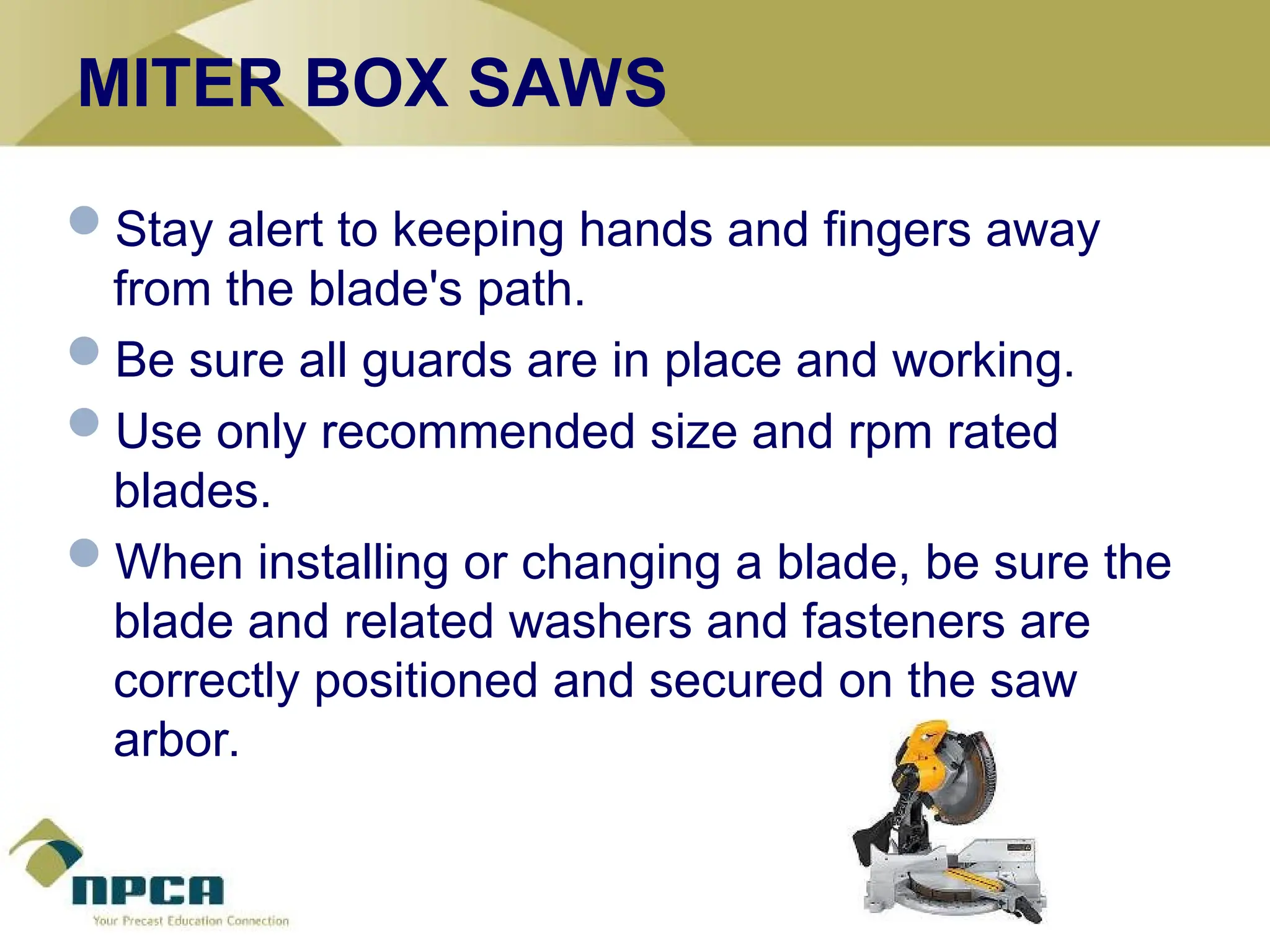MITER BOX SAWS
Stay alert to keeping hands and fingers away
from the blade's path.
Be sure all guards are in place and working.
Use only recommended size and rpm rated
blades.
When installing or changing a blade, be sure the
blade and related washers and fasteners are
correctly positioned and secured on the saw
arbor.
 