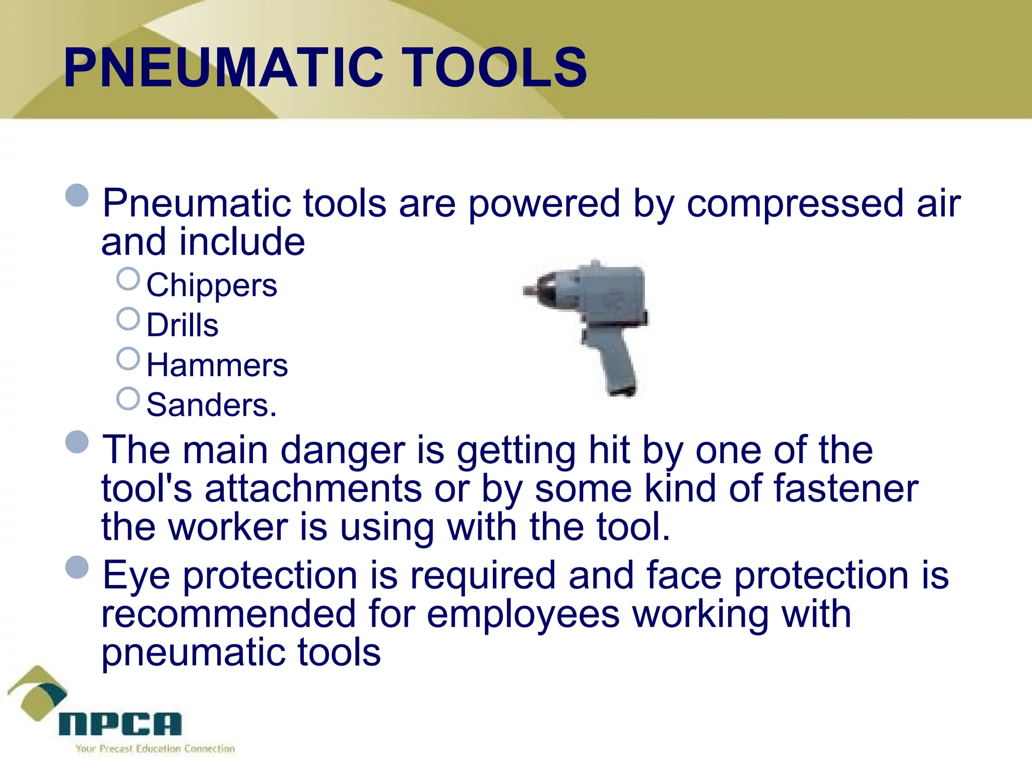 PNEUMATIC TOOLS
Pneumatic tools are powered by compressed air
and include
Chippers
Drills
Hammers
Sanders.
The main danger is getting hit by one of the
tool's attachments or by some kind of fastener
the worker is using with the tool.
Eye protection is required and face protection is
recommended for employees working with
pneumatic tools
 