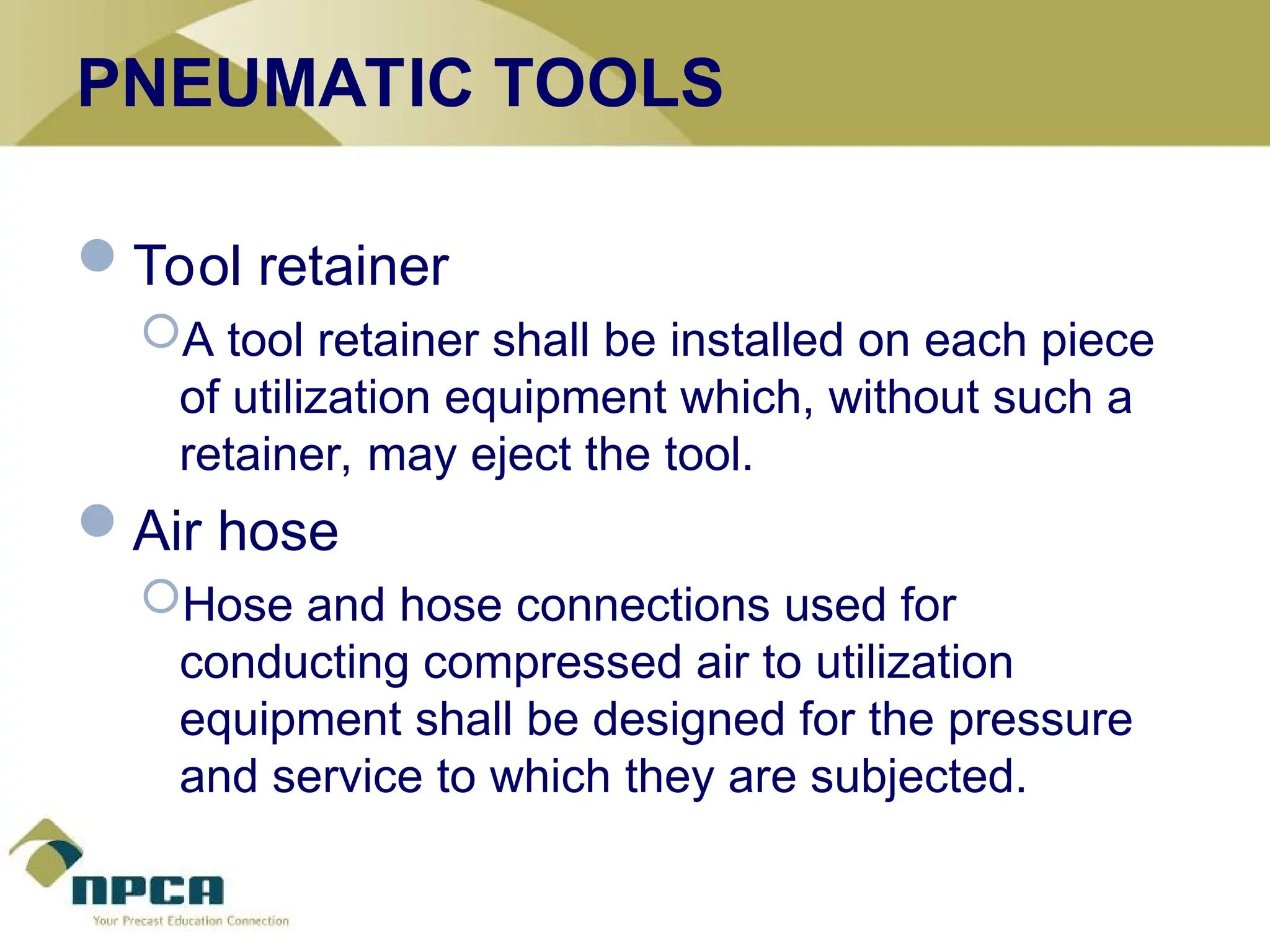 PNEUMATIC TOOLS
Tool retainer
A tool retainer shall be installed on each piece
of utilization equipment which, without such a
retainer, may eject the tool.
Air hose
Hose and hose connections used for
conducting compressed air to utilization
equipment shall be designed for the pressure
and service to which they are subjected.
 