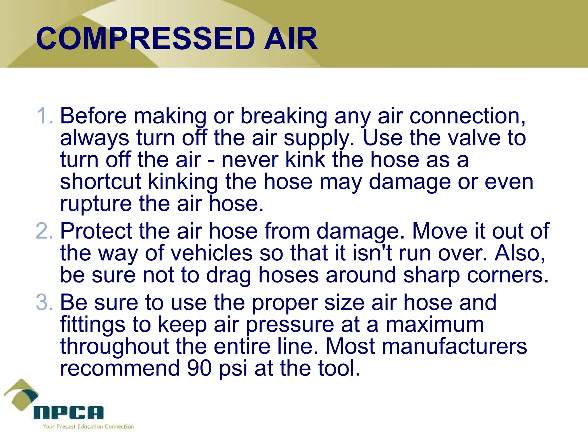 COMPRESSED AIR
1. Before making or breaking any air connection,
always turn off the air supply. Use the valve to
turn off the air - never kink the hose as a
shortcut kinking the hose may damage or even
rupture the air hose.
2. Protect the air hose from damage. Move it out of
the way of vehicles so that it isn't run over. Also,
be sure not to drag hoses around sharp corners.
3. Be sure to use the proper size air hose and
fittings to keep air pressure at a maximum
throughout the entire line. Most manufacturers
recommend 90 psi at the tool.
 