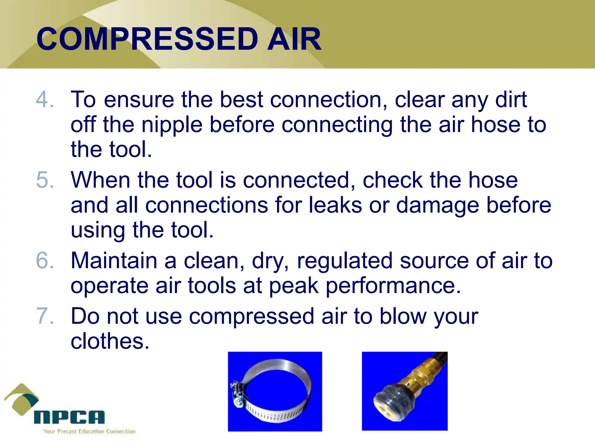 COMPRESSED AIR
4. To ensure the best connection, clear any dirt
off the nipple before connecting the air hose to
the tool.
5. When the tool is connected, check the hose
and all connections for leaks or damage before
using the tool.
6. Maintain a clean, dry, regulated source of air to
operate air tools at peak performance.
7. Do not use compressed air to blow your
clothes.
 