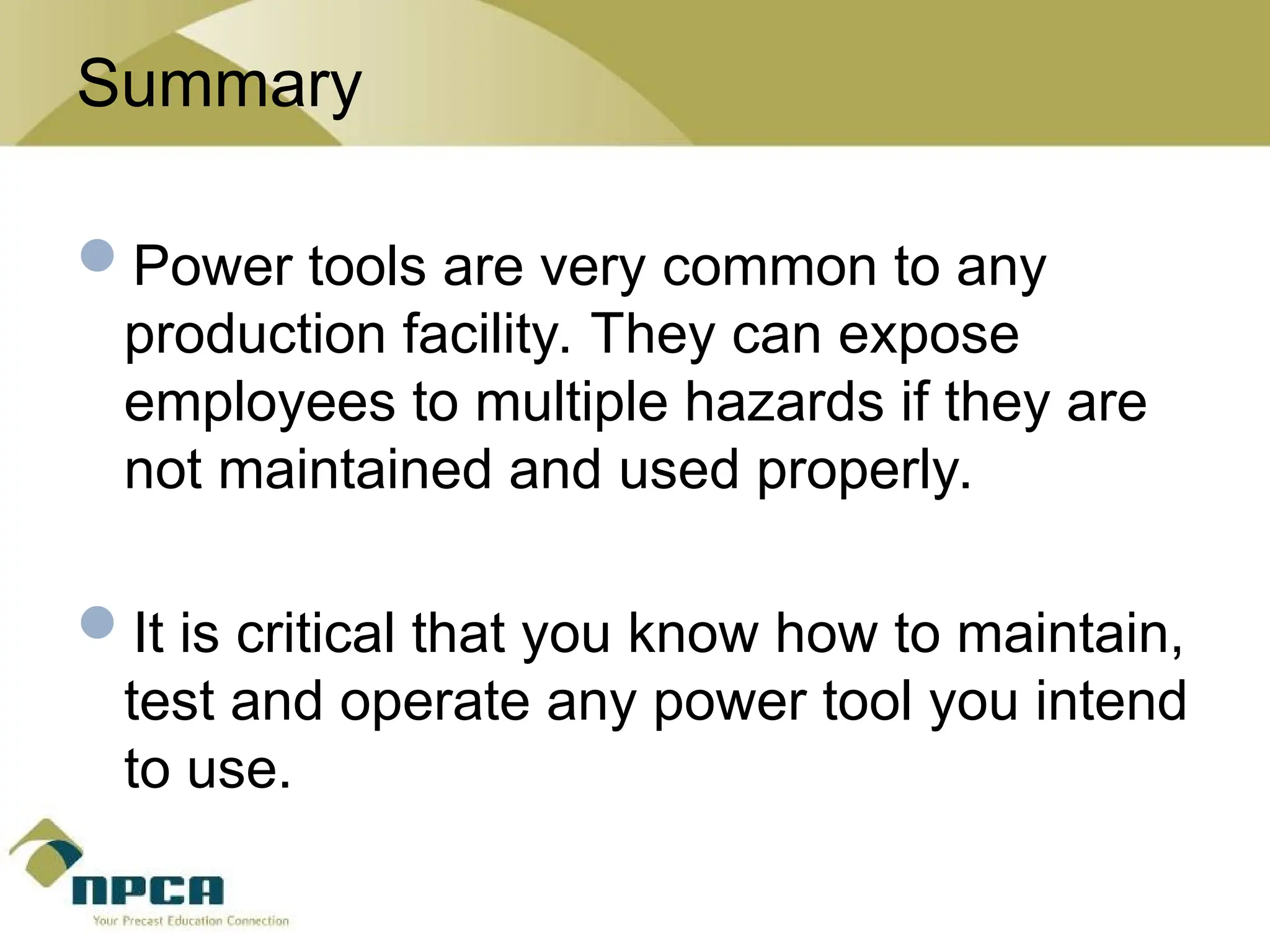 Summary
Power tools are very common to any
production facility. They can expose
employees to multiple hazards if they are
not maintained and used properly.
It is critical that you know how to maintain,
test and operate any power tool you intend
to use.
 