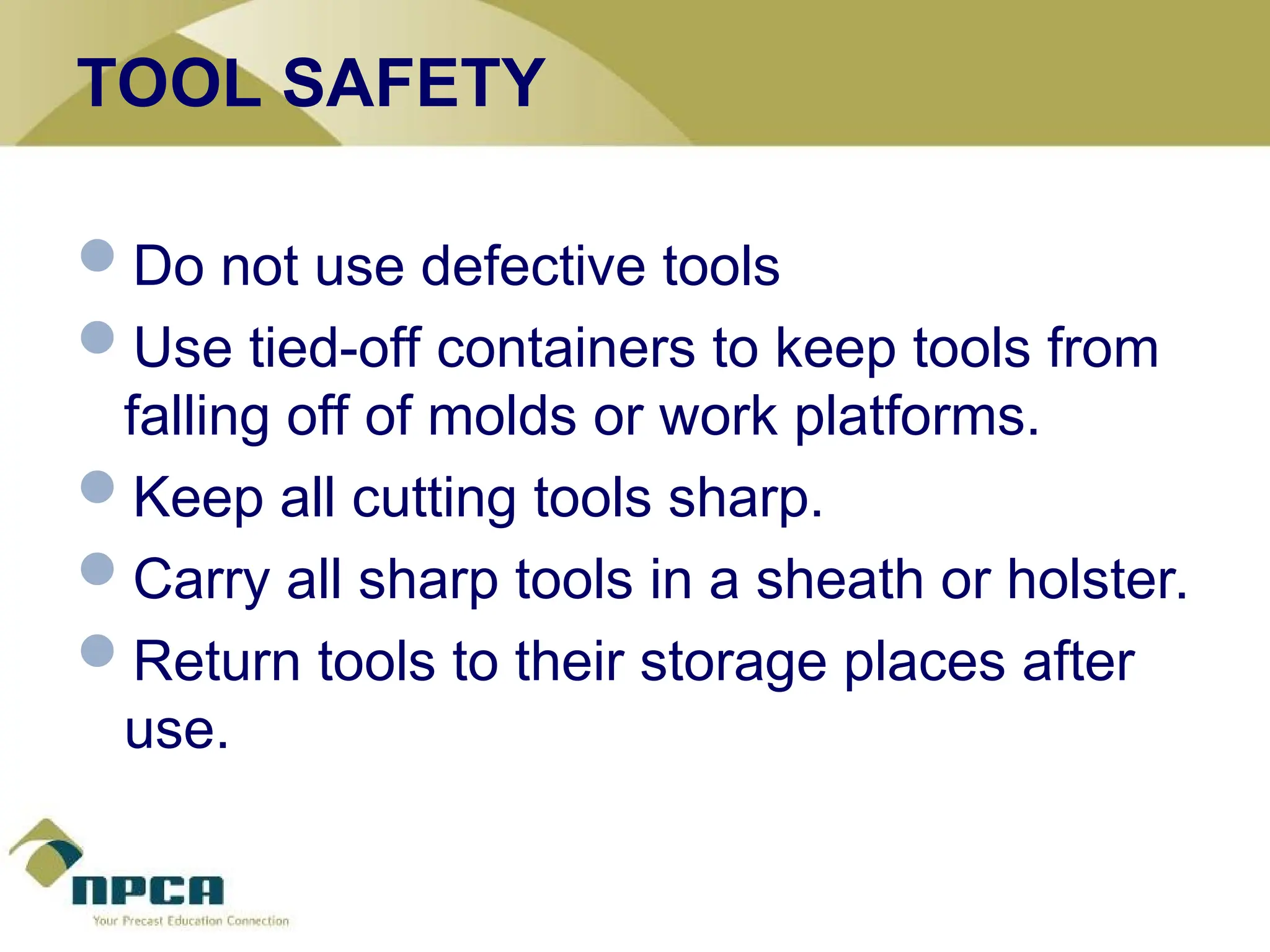 TOOL SAFETY
Do not use defective tools
Use tied-off containers to keep tools from
falling off of molds or work platforms.
Keep all cutting tools sharp.
Carry all sharp tools in a sheath or holster.
Return tools to their storage places after
use.
 
