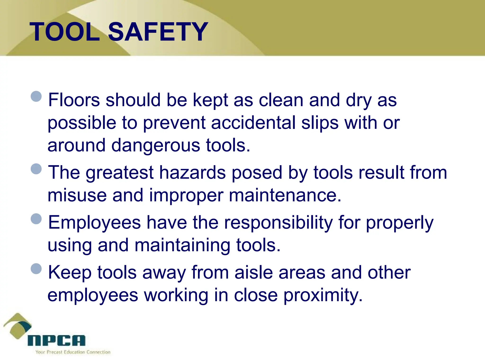TOOL SAFETY
Floors should be kept as clean and dry as
possible to prevent accidental slips with or
around dangerous tools.
The greatest hazards posed by tools result from
misuse and improper maintenance.
Employees have the responsibility for properly
using and maintaining tools.
Keep tools away from aisle areas and other
employees working in close proximity.
 