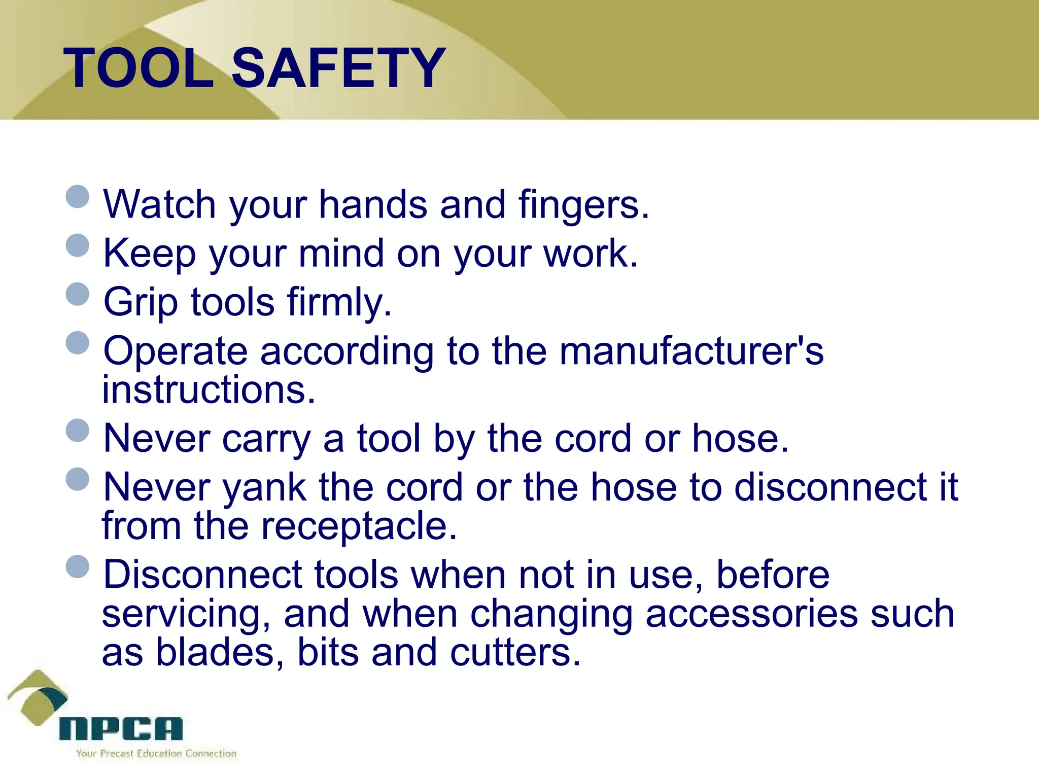 TOOL SAFETY
Watch your hands and fingers.
Keep your mind on your work.
Grip tools firmly.
Operate according to the manufacturer's
instructions.
Never carry a tool by the cord or hose.
Never yank the cord or the hose to disconnect it
from the receptacle.
Disconnect tools when not in use, before
servicing, and when changing accessories such
as blades, bits and cutters.
 