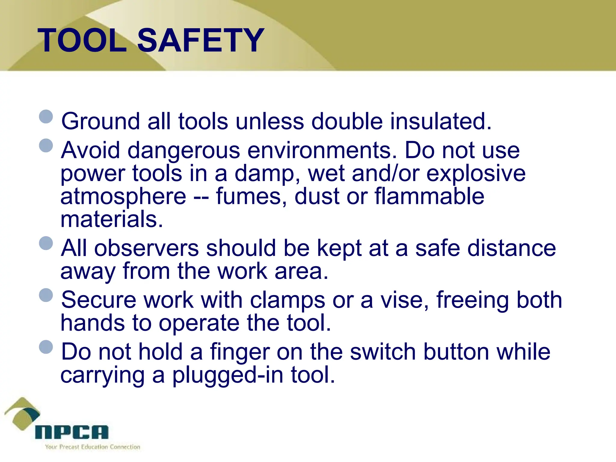 TOOL SAFETY
Ground all tools unless double insulated.
Avoid dangerous environments. Do not use
power tools in a damp, wet and/or explosive
atmosphere -- fumes, dust or flammable
materials.
All observers should be kept at a safe distance
away from the work area.
Secure work with clamps or a vise, freeing both
hands to operate the tool.
Do not hold a finger on the switch button while
carrying a plugged-in tool.
 