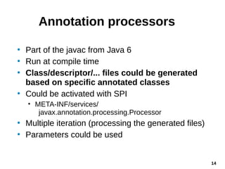 14
Annotation processors
• Part of the javac from Java 6
• Run at compile time
• Class/descriptor/... files could be gener...
