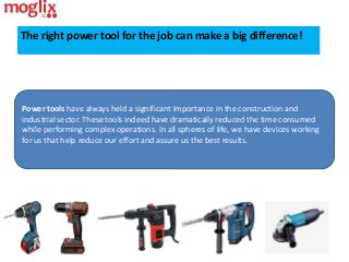 The right power tool for the job can make a big difference!
Power tools have always held a significant importance in the construction and
industrial sector. These tools indeed have dramatically reduced the time consumed
while performing complex operations. In all spheres of life, we have devices working
for us that help reduce our effort and assure us the best results.
 