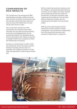 COMPARISON OF
DGA RESULTS
The Transformer is de-energized & OEM
representative has been called out to the
plant location to further scrutinize the case,
the site team performed some electrical
tests to ensure the healthiness, the test
results were found in order.
While conducting Insulation resistance test
the voltage is notwithstanding/ building up
normally, all of a sudden, the team noticed
some chattering sound from inside the
transformer, all the team members were
inspecting the transformer from all three
sides of inspection window, but the
chattering sound/ spark is not accurately
visible.
The oil has been drained out of the
transformer, the manhole covers were
removed, the core yoke and tank shorting
point disconnected/separated, IR test
conducted between the separated points
(Core & yoke frame) with respect to ground,
a voltage of 2500 Volts is applied to check
the healthiness of insulation.
www.systemprotection.in +91-265-2225137
As there is a complication to enter inside
the transformer due to the space concern
between the body and the core-coil
assembly, the inspection window in three
sides was opened for conducting the above
test.
OEM recommended dispatching the
transformer to their works for further
investigation, the transformer is dispatched
from the site and the site team also
reached to OEM works for inspection.
 