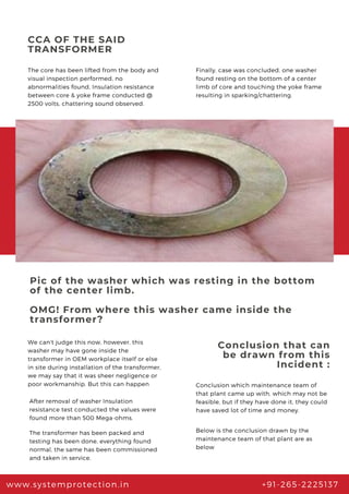 CCA OF THE SAID
TRANSFORMER
The core has been lifted from the body and
visual inspection performed, no
abnormalities found, Insulation resistance
between core & yoke frame conducted @
2500 volts, chattering sound observed.
www.systemprotection.in +91-265-2225137
Finally, case was concluded, one washer
found resting on the bottom of a center
limb of core and touching the yoke frame
resulting in sparking/chattering.
Pic of the washer which was resting in the bottom
of the center limb.
OMG! From where this washer came inside the
transformer?
We can't judge this now, however, this
washer may have gone inside the
transformer in OEM workplace itself or else
in site during installation of the transformer,
we may say that it was sheer negligence or
poor workmanship. But this can happen
After removal of washer Insulation
resistance test conducted the values were
found more than 500 Mega-ohms.
The transformer has been packed and
testing has been done, everything found
normal, the same has been commissioned
and taken in service.
Conclusion that can
be drawn from this
Incident :
Conclusion which maintenance team of
that plant came up with, which may not be
feasible, but if they have done it, they could
have saved lot of time and money.
Below is the conclusion drawn by the
maintenance team of that plant are as
below
 