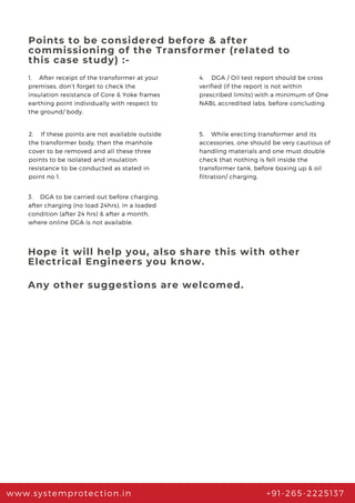 Points to be considered before & after
commissioning of the Transformer (related to
this case study) :-
1.    After receipt of the transformer at your
premises, don’t forget to check the
insulation resistance of Core & Yoke frames
earthing point individually with respect to
the ground/ body.
www.systemprotection.in +91-265-2225137
4.    DGA / Oil test report should be cross
verified (if the report is not within
prescribed limits) with a minimum of One
NABL accredited labs, before concluding.
2.    If these points are not available outside
the transformer body, then the manhole
cover to be removed and all these three
points to be isolated and insulation
resistance to be conducted as stated in
point no 1.
3.    DGA to be carried out before charging,
after charging (no load 24hrs), in a loaded
condition (after 24 hrs) & after a month,
where online DGA is not available.
5.    While erecting transformer and its
accessories, one should be very cautious of
handling materials and one must double
check that nothing is fell inside the
transformer tank, before boxing up & oil
filtration/ charging.
Hope it will help you, also share this with other
Electrical Engineers you know.
Any other suggestions are welcomed.
 
