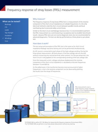 20
What can be tested?
Bushings
CTs
Leads
Tap changer
Insulation
ü Windings
Core
Frequency response of stray losses (FRSL) measurement
Why measure?
The frequency response of stray losses (FRSL) test is a measurement of the resistive
component of the short-circuit impedances at multiple frequencies. It is the only
electrical method to identify short-circuits between parallel strands and local
overheating due to excessive eddy current losses.
Similar to the short-circuit and leakage reactance test, it is recommended to perform
the FRSL measurement as a commissioning or acceptance test to establish benchmark
results. Likewise FRSL tests are not routine diagnostic tests, but are recommended for
advanced diagnostics. The test can also be performed as a three-phase or per-phase
test.
How does it work?
The test setup and procedure of the FRSL test is the same as for short-circuit
impedance/leakage reactance testing and can be performed simultaneously.
An AC source is connected to each phase of the high-voltage winding. During the
three-phase measurement, all three phases of the low voltage side are shorted
without connecting the neutral terminal, when present. For the per-phase test, the
short-circuit is only applied on the corresponding winding of the low voltage side.
From the measured current, voltage and phase displacement the resistive
component of the short-circuit impedance is calculated at discrete frequencies
between 15 and 400 Hz.
As the eddy losses in the transformer become more pronounced at higher
frequencies, a rise in the resistive component can be observed by plotting
the results over the range of frequencies.
FRSL measurements cover a
wider frequency range compared
to short-circuit impedance/leakage
reactance measurements.
TESTRANO 600 as well as CPC 100 allows for measuring the frequency response of stray losses (FRSL).
The TESTRANO 600 can perform a true three-phase measurement without any rewiring.
FRSL
Short-circuit impedance /
leakage reactance
Hz
Z
15 50/60 400
 