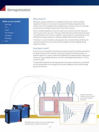 22
What can be tested?
Bushings
CTs
Leads
Tap changer
Insulation
Windings
ü Core
Demagnetization
Why measure?
Whenever a power transformer is isolated from the power system, residual
magnetism remains in its core due to a phase shift. Residual magnetism also
remains after a DC voltage has been applied to the transformer core, for example
during routine winding resistance tests in the field or factory.
Due to residual magnetism in the core, high inrush currents, up to the maximum
short-circuit current, can occur. This puts undesired stress on the transformer when
it is switched back into service. In addition, many diagnostic measurements can be
affected by residual magnetism, making a reliable assessment very difficult.
Therefore, it is recommended to demagnetize the core both before switching the
transformer back into service and after DC voltages have been applied during
diagnostic testing.
How does it work?
First, the core is saturated in both directions then the specific hysteresis parameters
are determined and the initial flux is calculated. Based on these parameters, an
iterative algorithm is used to reduce the applied flux by adapting both voltage and
frequency. Using multiple iterations, the core is demagnetized to below 1 % of its
maximum value.
The described approach for demagnetization of a power transformer's core based
on the measurement of the magnetic flux works reliably for both small and large
power transformers.
U
t H
B
Voltage is injected to
saturate the core in both
positive and negative
directions.
TESTRANO 600, as well as CPC 100 + CP SB1, allows
demagnetization of power transformers.
 